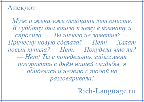 
    Муж и жена уже двадцать лет вместе. В субботу она вошла к нему в комнату и спросила: — Ты ничего не заметил? — Прическу новую сделала? — Нет! — Халат новый купила? — Нет. — Похудела что ли? — Нет! Ты в понедельник забыл меня поздравить с днём нашей свадьбы, я обиделась и неделю с тобой не разговаривала!