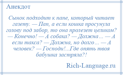 
    Сынок подходит к папе, который читает газету. — Пап, а если кошка просунула голову под забор, то она пролезет целиком? — Конечно! — А собака? — Должна… — А если такса? — Должна, но долго… — А человек? — Господи!...Где опять твоя бабушка застряла?!