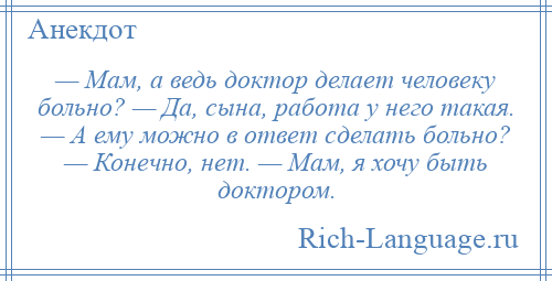 
    — Мам, а ведь доктор делает человеку больно? — Да, сына, работа у него такая. — А ему можно в ответ сделать больно? — Конечно, нет. — Мам, я хочу быть доктором.