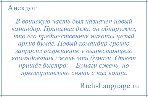 
    В воинскую часть был назначен новый командир. Принимая дела, он обнаружил, что его предшественник накопил целый архив бумаг. Новый командир срочно запросил разрешение у вышестоящего командования сжечь эти бумаги. Ответ пришёл быстро: – Бумаги сжечь, но предварительно снять с них копии.