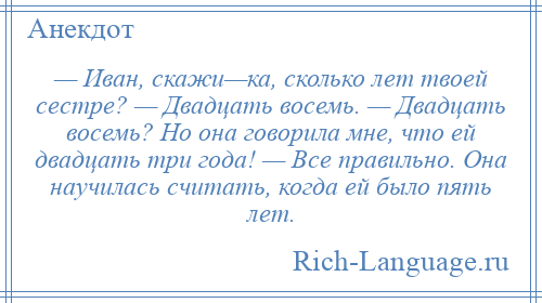 
    — Иван, скажи—ка, сколько лет твоей сестре? — Двадцать восемь. — Двадцать восемь? Но она говорила мне, что ей двадцать три года! — Все правильно. Она научилась считать, когда ей было пять лет.