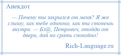 
    — Почему ты закрылся от меня? Я же слышу, как тебе одиноко, как ты стонешь внутри. — Бл@, Петрович, отойди от двери, дай по срать спокойно!