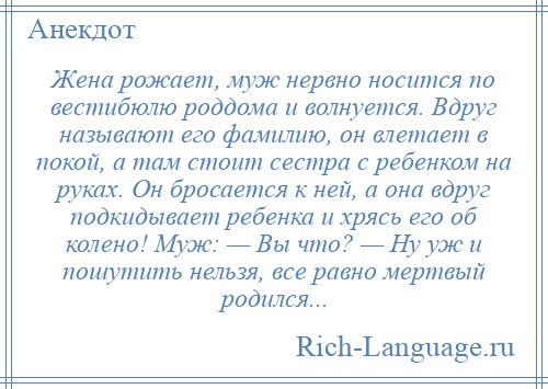 
    Жена рожает, муж нервно носится по вестибюлю роддома и волнуется. Вдруг называют его фамилию, он влетает в покой, а там стоит сестра с ребенком на руках. Он бросается к ней, а она вдруг подкидывает ребенка и хрясь его об колено! Муж: — Вы что? — Ну уж и пошутить нельзя, все равно мертвый родился...