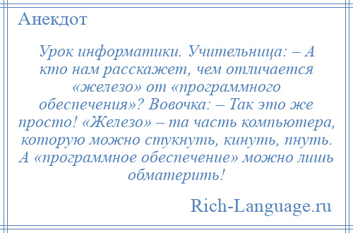 
    Урок информатики. Учительница: – А кто нам расскажет, чем отличается «железо» от «программного обеспечения»? Вовочка: – Так это же просто! «Железо» – та часть компьютера, которую можно стукнуть, кинуть, пнуть. А «программное обеспечение» можно лишь обматерить!