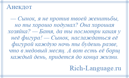 
    — Сынок, я не против твоей женитьбы, но ты хорошо подумал? Она хорошая хозяйка? — Батя, да ты посмотри какая у неё фигура! — Сынок, наслаждаться её фигурой каждую ночь ты будешь разве, что в медовый месяц. А вот есть её борщ каждый день, придется до конца жизни.