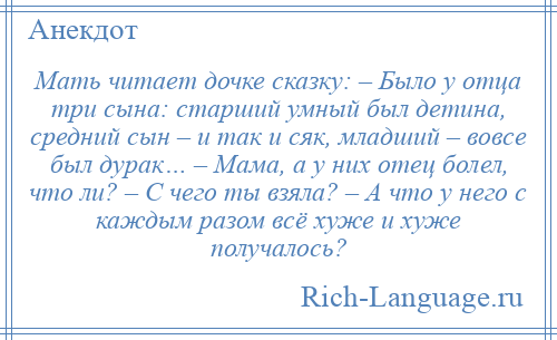 
    Мать читает дочке сказку: – Было у отца три сына: старший умный был детина, средний сын – и так и сяк, младший – вовсе был дурак… – Мама, а у них отец болел, что ли? – С чего ты взяла? – А что у него с каждым разом всё хуже и хуже получалось?