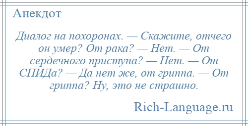 
    Диалог на похоронах. — Скажите, отчего он умер? От рака? — Нет. — От сердечного приступа? — Нет. — От СПИДа? — Да нет же, от гриппа. — От гриппа? Ну, это не страшно.