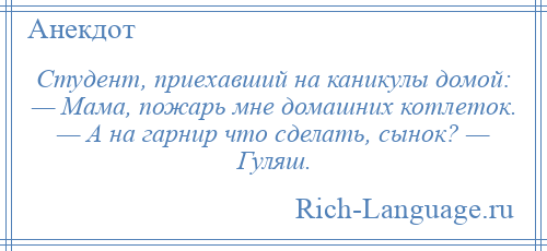 
    Студент, приехавший на каникулы домой: — Мама, пожарь мне домашних котлеток. — А на гарнир что сделать, сынок? — Гуляш.