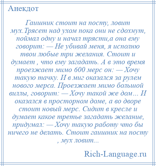 
    Гаишник стоит на посту, ловит мух.Трясет над ухом пока они не сдохнут, поймал одну и начал трясти,а она ему говорит: — Не убивай меня, я исполню твои любые три желания. Стоит и думает , что ему загадать. А в это время проезжает мимо 600 мерс он: — Хочу такую тачку. И в миг оказался за рулем нового мерса. Проезжает мимо большой виллы, говорит: — Хочу такой же дом… И оказался в просторном доме, а во дворе стоит новый мерс. Сидит в кресле и думает какое третье загадать желание, придумал: — Хочу такую работу что бы ничего не делать. Стоит гаишник на посту , мух ловит...