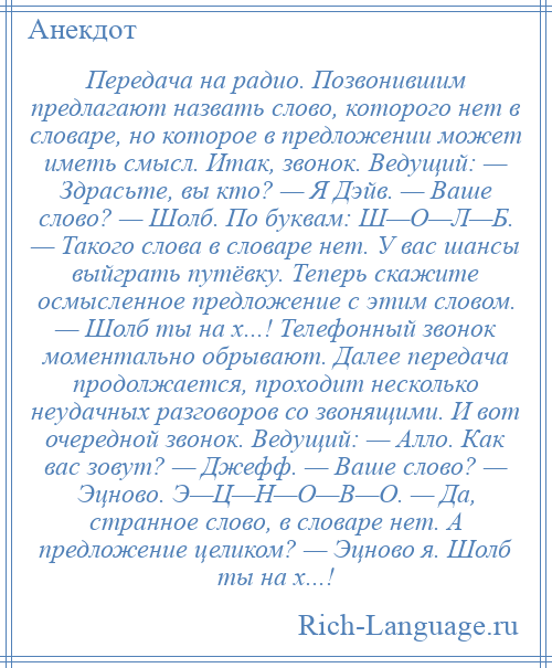 
    Передача на радио. Позвонившим предлагают назвать слово, которого нет в словаре, но которое в предложении может иметь смысл. Итак, звонок. Ведущий: — Здрасьте, вы кто? — Я Дэйв. — Ваше слово? — Шолб. По буквам: Ш—О—Л—Б. — Такого слова в словаре нет. У вас шансы выйграть путёвку. Теперь скажите осмысленное предложение с этим словом. — Шолб ты на х...! Телефонный звонок моментально обрывают. Далее передача продолжается, проходит несколько неудачных разговоров со звонящими. И вот очередной звонок. Ведущий: — Алло. Как вас зовут? — Джефф. — Ваше слово? — Эцново. Э—Ц—Н—О—В—О. — Да, странное слово, в словаре нет. А предложение целиком? — Эцново я. Шолб ты на х...!