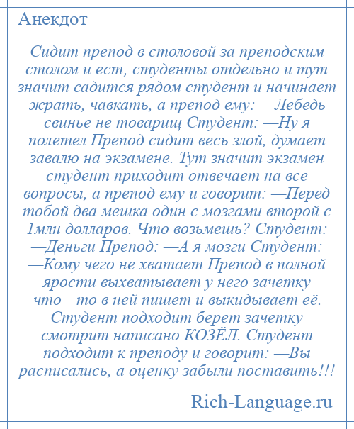 
    Сидит препод в столовой за преподским столом и ест, студенты отдельно и тут значит садится рядом студент и начинает жрать, чавкать, а препод ему: —Лебедь свинье не товарищ Студент: —Ну я полетел Препод сидит весь злой, думает завалю на экзамене. Тут значит экзамен студент приходит отвечает на все вопросы, а препод ему и говорит: —Перед тобой два мешка один с мозгами второй с 1млн долларов. Что возьмешь? Студент: —Деньги Препод: —А я мозги Студент: —Кому чего не хватает Препод в полной ярости выхватывает у него зачетку что—то в ней пишет и выкидывает её. Студент подходит берет зачетку смотрит написано КОЗЁЛ. Студент подходит к преподу и говорит: —Вы расписались, а оценку забыли поставить!!!