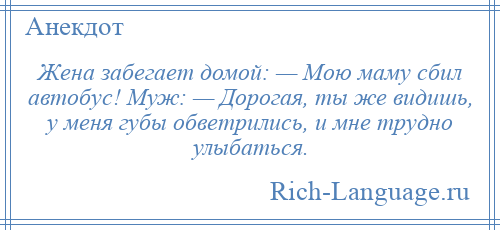 
    Жена забегает домой: — Мою маму сбил автобус! Муж: — Дорогая, ты же видишь, у меня губы обветрились, и мне трудно улыбаться.