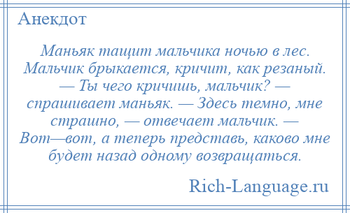 
    Маньяк тащит мальчика ночью в лес. Мальчик брыкается, кричит, как резаный. — Ты чего кричишь, мальчик? — спрашивает маньяк. — Здесь темно, мне страшно, — отвечает мальчик. — Вот—вот, а теперь представь, каково мне будет назад одному возвращаться.