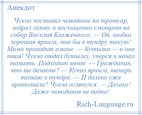 
    Чукча поставил чемоданы на тротуар, задрал голову и восхищенно смотрит на собор Василия Блаженного: — Ой, шибко хорошая яранга, мне бы в тундру такую! Мимо проходит алкаш: — Бутылка — и она твоя! Чукча отдал бутылку, уперся и начал толкать. Подходит мент: — Гражданин, что вы делаете? — Купил яранга, теперь толкаю в тундра. — И далеко уже протолкали? Чукча оглянулся: — Далеко! Даже чемоданов не видно!