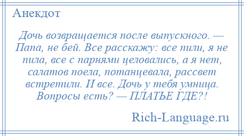 
    Дочь возвращается после выпускного. — Папа, не бей. Все расскажу: все пили, я не пила, все с парнями целовались, а я нет, салатов поела, потанцевала, рассвет встретили. И все. Дочь у тебя умница. Вопросы есть? — ПЛАТЬЕ ГДЕ?!