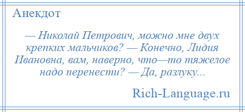 
    — Николай Петрович, можно мне двух крепких мальчиков? — Конечно, Лидия Ивановна, вам, наверно, что—то тяжелое надо перенести? — Да, разлуку...