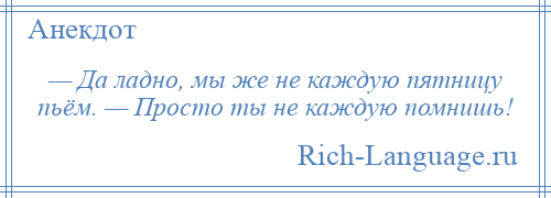 
    — Да ладно, мы же не каждую пятницу пьём. — Просто ты не каждую помнишь!