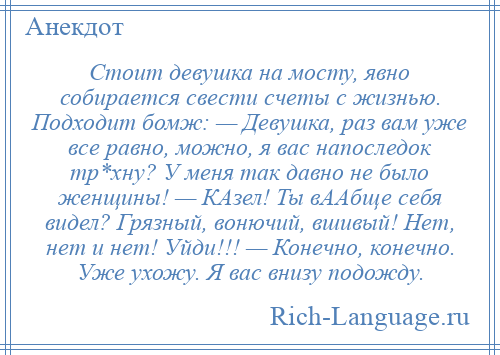 
    Стоит девушка на мосту, явно собирается свести счеты с жизнью. Подходит бомж: — Девушка, раз вам уже все равно, можно, я вас напоследок тр*хну? У меня так давно не было женщины! — КАзел! Ты вААбще себя видел? Грязный, вонючий, вшивый! Нет, нет и нет! Уйди!!! — Конечно, конечно. Уже ухожу. Я вас внизу подожду.