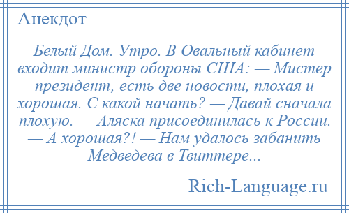 
    Белый Дом. Утро. В Овальный кабинет входит министр обороны США: — Мистер президент, есть две новости, плохая и хорошая. С какой начать? — Давай сначала плохую. — Аляска присоединилась к России. — А хорошая?! — Нам удалось забанить Медведева в Твиттере...