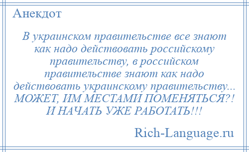 
    В украинском правительстве все знают как надо действовать российскому правительству, в российском правительстве знают как надо действовать украинскому правительству... МОЖЕТ, ИМ МЕСТАМИ ПОМЕНЯТЬСЯ?! И НАЧАТЬ УЖЕ РАБОТАТЬ!!!