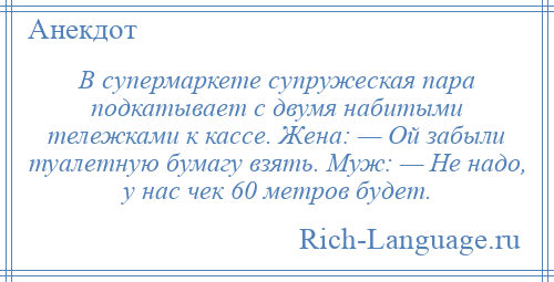 
    В супермаркете супружеская пара подкатывает с двумя набитыми тележками к кассе. Жена: — Ой забыли туалетную бумагу взять. Муж: — Не надо, у нас чек 60 метров будет.