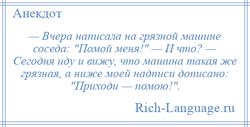 
    — Вчера написала на грязной машине соседа: Помой меня! — И что? — Сегодня иду и вижу, что машина такая же грязная, а ниже моей надписи дописано: Приходи — помою! .