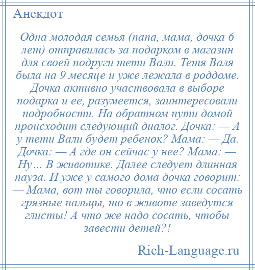 
    Одна молодая семья (папа, мама, дочка 6 лет) отправилась за подарком в магазин для своей подруги тети Вали. Тетя Валя была на 9 месяце и уже лежала в роддоме. Дочка активно участвовала в выборе подарка и ее, разумеется, заинтересовали подробности. На обратном пути домой происходит следующий диалог. Дочка: — А у тети Вали будет ребенок? Мама: — Да. Дочка: — А где он сейчас у нее? Мама: — Ну… В животике. Далее следует длинная пауза. И уже у самого дома дочка говорит: — Мама, вот ты говорила, что если сосать грязные пальцы, то в животе заведутся глисты! А что же надо сосать, чтобы завести детей?!