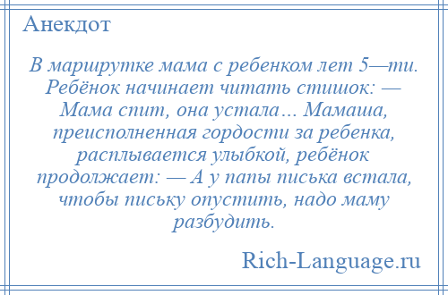 
    В маршрутке мама с ребенком лет 5—ти. Ребёнок начинает читать стишок: — Мама спит, она устала… Мамаша, преисполненная гордости за ребенка, расплывается улыбкой, ребёнок продолжает: — А у папы писька встала, чтобы письку опустить, надо маму разбудить.