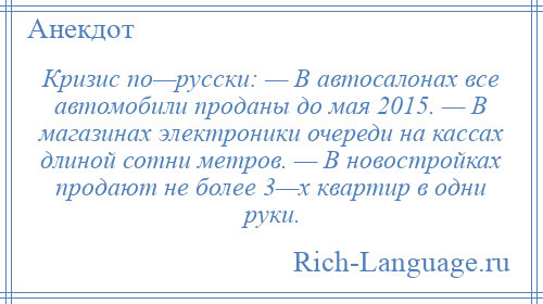 
    Кризис по—русски: — В автосалонах все автомобили проданы до мая 2015. — В магазинах электроники очереди на кассах длиной сотни метров. — В новостройках продают не более 3—х квартир в одни руки.