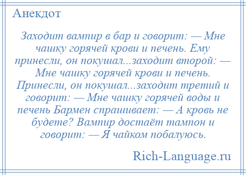 
    Заходит вампир в бар и говорит: — Мне чашку горячей крови и печень. Ему принесли, он покушал...заходит второй: — Мне чашку горячей крови и печень. Принесли, он покушал...заходит третий и говорит: — Мне чашку горячей воды и печень Бармен спрашивает: — А кровь не будете? Вампир достаёт тампон и говорит: — Я чайком побалуюсь.