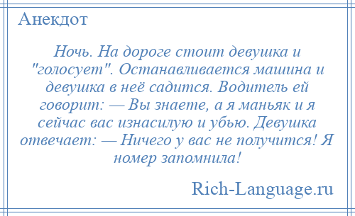 
    Ночь. На дороге стоит девушка и голосует . Останавливается машина и девушка в неё садится. Водитель ей говорит: — Вы знаете, а я маньяк и я сейчас вас изнасилую и убью. Девушка отвечает: — Ничего у вас не получится! Я номер запомнила!