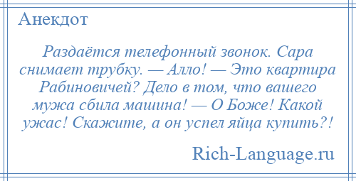 
    Раздаётся телефонный звонок. Сара снимает трубку. — Алло! — Это квартира Рабиновичей? Дело в том, что вашего мужа сбила машина! — О Боже! Какой ужас! Скажите, а он успел яйца купить?!