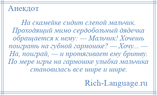 
    На скамейке сидит слепой мальчик. Проходящий мимо сердобольный дядечка обращается к нему: — Мальчик! Хочешь поиграть на губной гармошке? — Хочу... — На, поиграй, — и протягивает ему бритву. По мере игры на гармошке улыбка мальчика становилась все шире и шире.