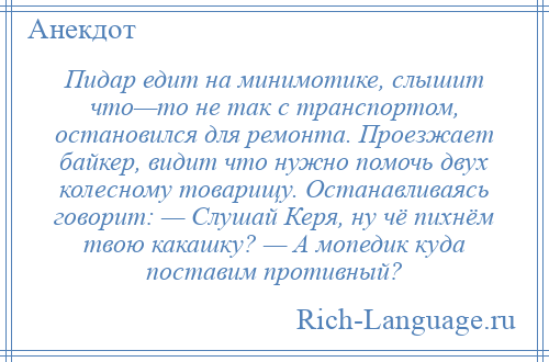 
    Пидар едит на минимотике, слышит что—то не так с транспортом, остановился для ремонта. Проезжает байкер, видит что нужно помочь двух колесному товарищу. Останавливаясь говорит: — Слушай Керя, ну чё пихнём твою какашку? — А мопедик куда поставим противный?