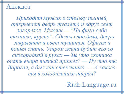 
    Приходит мужик в стельку пьяный, открывает дверь туалета и вдруг свет загорелся. Мужик — Ни фига себе техника, круто . Сделал свое дело, дверь закрывает и свет тушится. Офигел и пошел спать. Утром жена будит его со сковородкой в руках — Ты что скотина опять вчера пьяный пришел? — Ну что ты дорогая, я был как стеклышко. — А какого ты в холодильнике насрал?