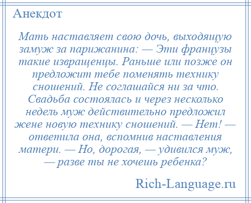 
    Мать наставляет свою дочь, выходящую замуж за парижанина: — Эти французы такие извращенцы. Раньше или позже он предложит тебе поменять технику сношений. Не соглашайся ни за что. Свадьба состоялась и через несколько недель муж действительно предложил жене новую технику сношений. — Нет! — ответила она, вспомнив наставления матери. — Но, дорогая, — удивился муж, — разве ты не хочешь ребенка?