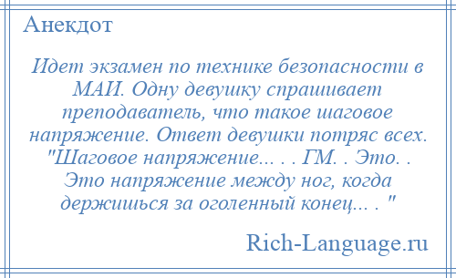 
    Идет экзамен по технике безопасности в МАИ. Одну девушку спрашивает преподаватель, что такое шаговое напряжение. Ответ девушки потряс всех. Шаговое напряжение... . . ГМ. . Это. . Это напряжение между ног, когда держишься за оголенный конец... . 