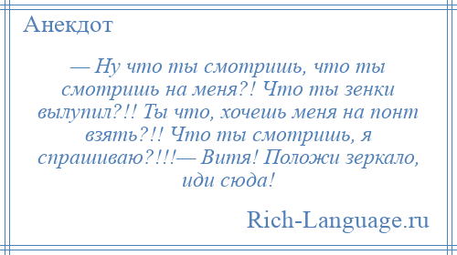 
    — Ну что ты смотришь, что ты смотришь на меня?! Что ты зенки вылупил?!! Ты что, хочешь меня на понт взять?!! Что ты смотришь, я спрашиваю?!!!— Витя! Положи зеркало, иди сюда!