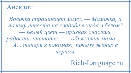 
    Вовочка спрашивает маму: — Мамочка, а почему невеста на свадьбе всегда в белом? — Белый цвет — признак счастья, радости, чистоты... — объясняет мама. — А... теперь я понимаю, почему жених в черном.