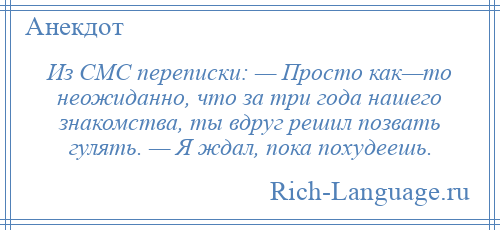 
    Из СМС переписки: — Просто как—то неожиданно, что за три года нашего знакомства, ты вдруг решил позвать гулять. — Я ждал, пока похудеешь.