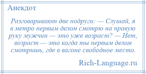
    Разговаривают две подруги: — Слушай, я в метро первым делом смотрю на правую руку мужчин — это уже возраст? — Нет, возраст — это когда ты первым делом смотришь, где в вагоне свободное место.