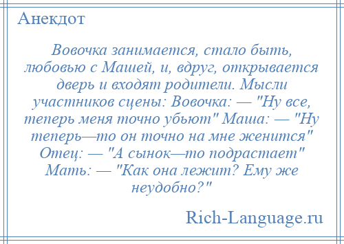 
    Вовочка занимается, стало быть, любовью с Машей, и, вдруг, открывается дверь и входят родители. Мысли участников сцены: Вовочка: — Ну все, теперь меня точно убьют Маша: — Ну теперь—то он точно на мне женится Отец: — А сынок—то подрастает Мать: — Как она лежит? Ему же неудобно? 