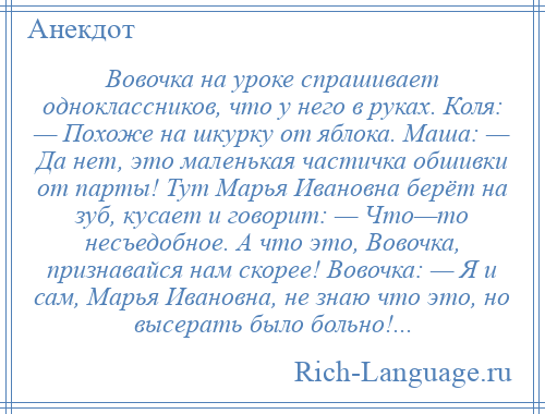 
    Вовочка на уроке спрашивает одноклассников, что у него в руках. Коля: — Похоже на шкурку от яблока. Маша: — Да нет, это маленькая частичка обшивки от парты! Тут Марья Ивановна берёт на зуб, кусает и говорит: — Что—то несъедобное. А что это, Вовочка, признавайся нам скорее! Вовочка: — Я и сам, Марья Ивановна, не знаю что это, но высерать было больно!...