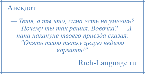 
    — Тетя, а ты что, сама есть не умеешь? — Почему ты так решил, Вовочка? — А папа накануне твоего приезда сказал: Опять твою тетку целую неделю кормить! 