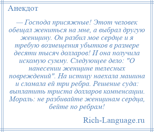 
    — Господа присяжные! Этот человек обещал жениться на мне, а выбрал другую женщину. Он разбил мое сердце и я требую возмещения убытков в размере десяти тысяч долларов! И она получила искомую сумму. Следующее дело: О нанесении женщине телесных повреждений . На истицу наехала машина и сломала ей три ребра. Решение суда: выплатить триста долларов компенсации. Мораль: не разбивайте женщинам сердца, бейте по ребрам!