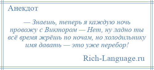 
    — Знаешь, теперь я каждую ночь провожу с Виктором — Нет, ну ладно ты всё время жрёшь по ночам, но холодильнику имя давать — это уже перебор!