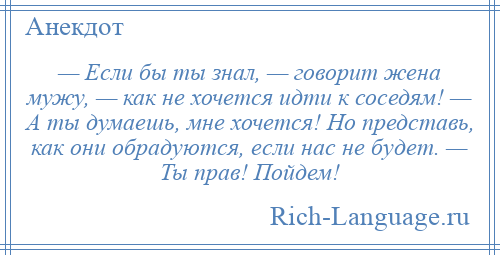 
    — Если бы ты знал, — говорит жена мужу, — как не хочется идти к соседям! — А ты думаешь, мне хочется! Но представь, как они обрадуются, если нас не будет. — Ты прав! Пойдем!