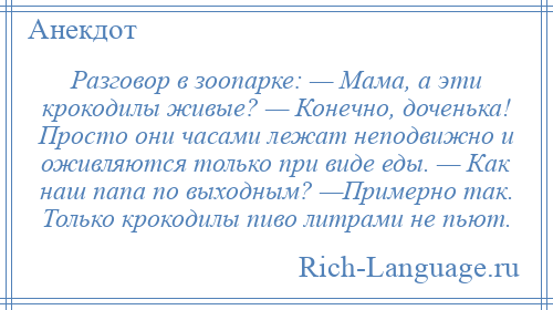 
    Разговор в зоопарке: — Мама, а эти крокодилы живые? — Конечно, доченька! Просто они часами лежат неподвижно и оживляются только при виде еды. — Как наш папа по выходным? —Примерно так. Только крокодилы пиво литрами не пьют.