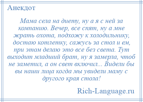 
    Мама села на диету, ну а я с ней за компанию. Вечер, все спят, ну а мне жрать охота, подхожу к холодильнику, достаю котлетку, сажусь за стол и ем, при этом делаю это все без света. Тут выходит младший брат, ну я замерла, чтоб не заметил, а он свет включил... Видели бы вы наши лица когда мы увидели маму с другого края стола!