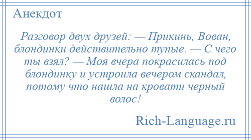 
    Разговор двух друзей: — Прикинь, Вован, блондинки действительно тупые. — С чего ты взял? — Моя вчера покрасилась под блондинку и устроила вечером скандал, потому что нашла на кровати черный волос!